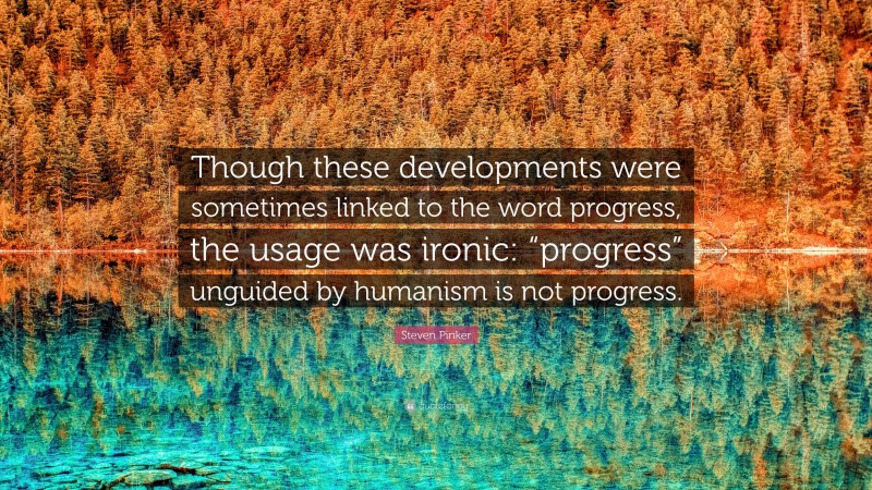 Steven Pinker Quote: “Though these developments were sometimes linked to the word progress, the usage was ironic: “progress” unguided by humanism is not progress.”