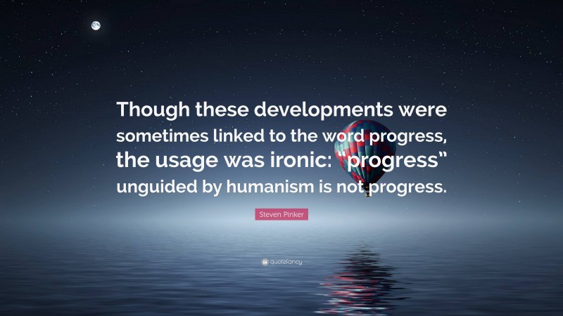 Steven Pinker Quote: “Though these developments were sometimes linked to the word progress, the usage was ironic: “progress” unguided by humanism is not progress.”