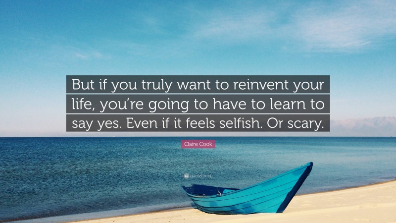 Claire Cook Quote: “But if you truly want to reinvent your life, you’re going to have to learn to say yes. Even if it feels selfish. Or scary.”