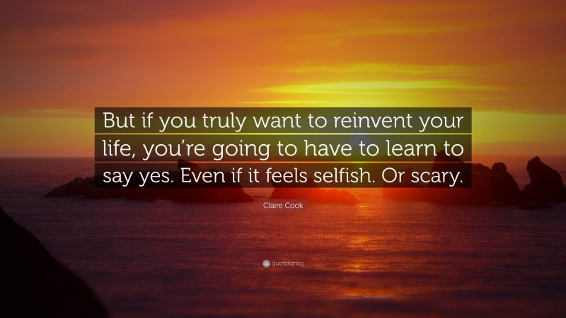 Claire Cook Quote: “But if you truly want to reinvent your life, you’re going to have to learn to say yes. Even if it feels selfish. Or scary.”