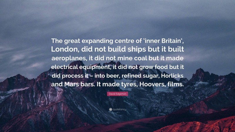 David Edgerton Quote: “The great expanding centre of ‘inner Britain’, London, did not build ships but it built aeroplanes, it did not mine coal but it made electrical equipment, it did not grow food but it did process it – into beer, refined sugar, Horlicks and Mars bars. It made tyres, Hoovers, films.”