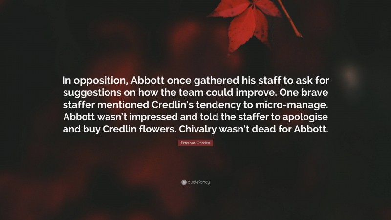 Peter van Onselen Quote: “In opposition, Abbott once gathered his staff to ask for suggestions on how the team could improve. One brave staffer mentioned Credlin’s tendency to micro-manage. Abbott wasn’t impressed and told the staffer to apologise and buy Credlin flowers. Chivalry wasn’t dead for Abbott.”