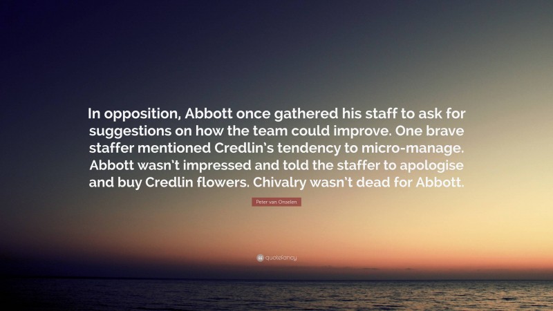 Peter van Onselen Quote: “In opposition, Abbott once gathered his staff to ask for suggestions on how the team could improve. One brave staffer mentioned Credlin’s tendency to micro-manage. Abbott wasn’t impressed and told the staffer to apologise and buy Credlin flowers. Chivalry wasn’t dead for Abbott.”