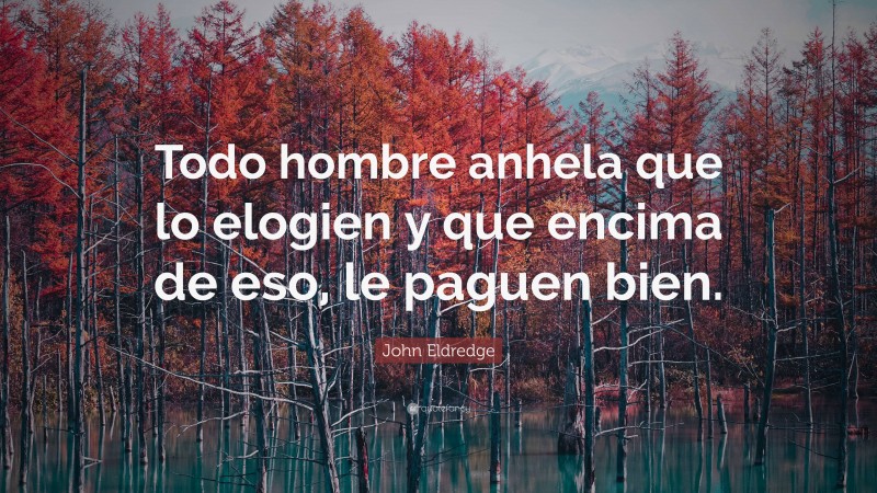 John Eldredge Quote: “Todo hombre anhela que lo elogien y que encima de eso, le paguen bien.”