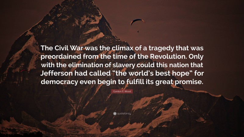 Gordon S. Wood Quote: “The Civil War was the climax of a tragedy that was preordained from the time of the Revolution. Only with the elimination of slavery could this nation that Jefferson had called “the world’s best hope” for democracy even begin to fulfill its great promise.”