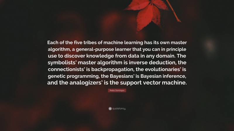 Pedro Domingos Quote: “Each of the five tribes of machine learning has its own master algorithm, a general-purpose learner that you can in principle use to discover knowledge from data in any domain. The symbolists’ master algorithm is inverse deduction, the connectionists’ is backpropagation, the evolutionaries’ is genetic programming, the Bayesians’ is Bayesian inference, and the analogizers’ is the support vector machine.”