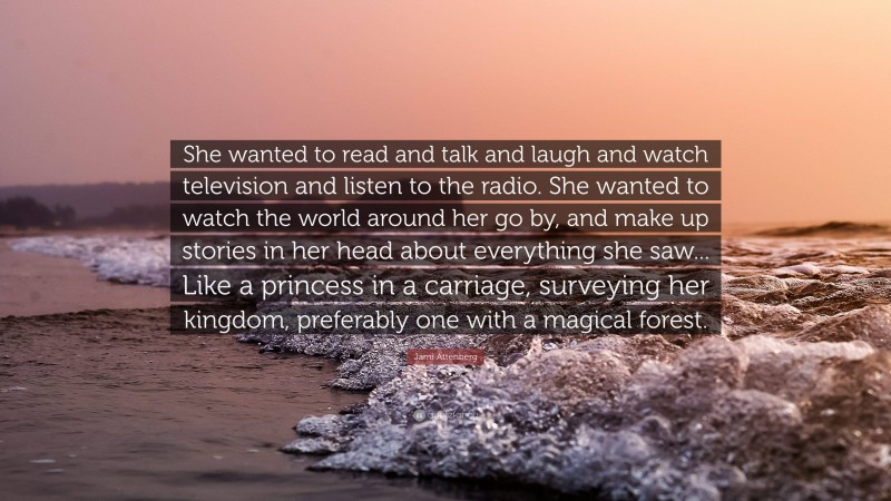 Jami Attenberg Quote: “She wanted to read and talk and laugh and watch television and listen to the radio. She wanted to watch the world around her go by, and make up stories in her head about everything she saw... Like a princess in a carriage, surveying her kingdom, preferably one with a magical forest.”