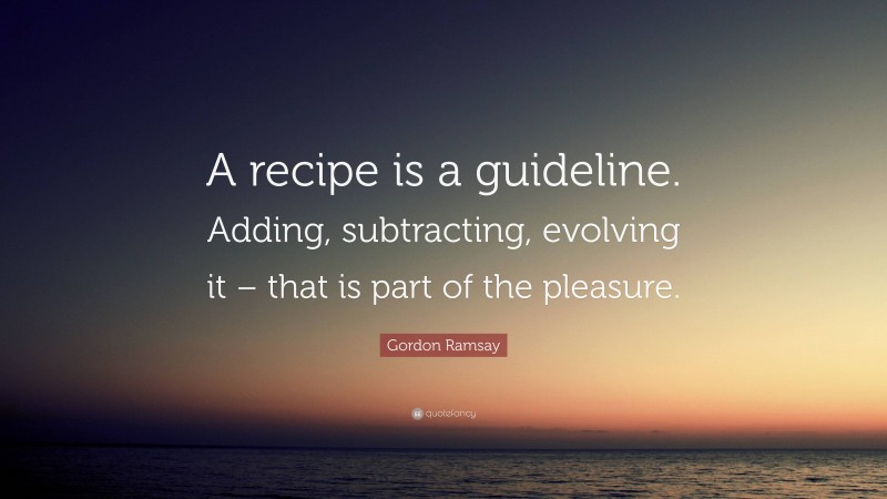 Gordon Ramsay Quote: “A recipe is a guideline. Adding, subtracting, evolving it – that is part of the pleasure.”