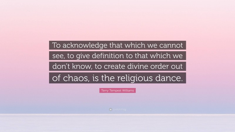Terry Tempest Williams Quote: “To acknowledge that which we cannot see, to give definition to that which we don’t know, to create divine order out of chaos, is the religious dance.”