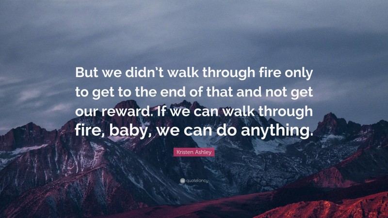 Kristen Ashley Quote: “But we didn’t walk through fire only to get to the end of that and not get our reward. If we can walk through fire, baby, we can do anything.”