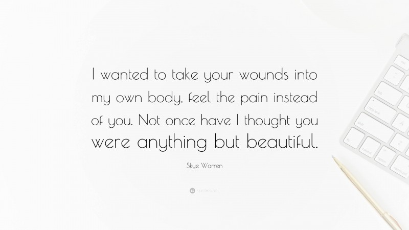 Skye Warren Quote: “I wanted to take your wounds into my own body, feel the pain instead of you. Not once have I thought you were anything but beautiful.”