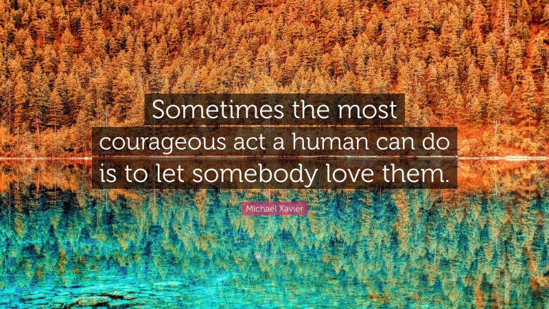 Michael Xavier Quote: “Sometimes the most courageous act a human can do is to let somebody love them.”