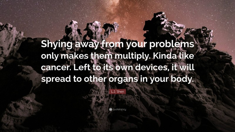L.J. Shen Quote: “Shying away from your problems only makes them multiply. Kinda like cancer. Left to its own devices, it will spread to other organs in your body.”