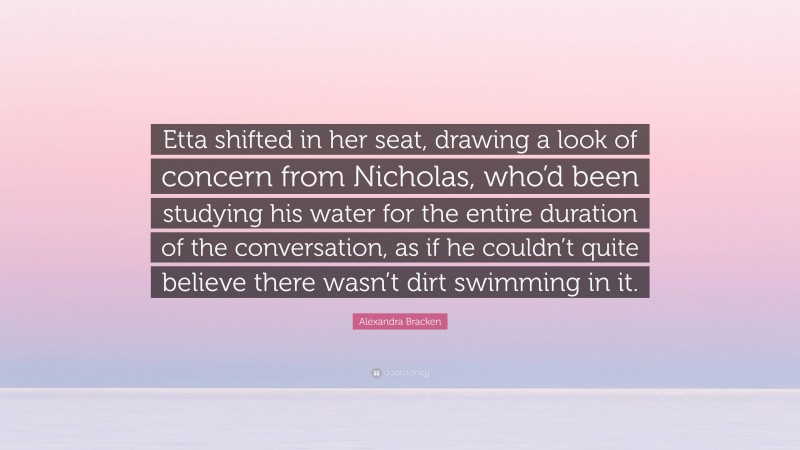 Alexandra Bracken Quote: “Etta shifted in her seat, drawing a look of concern from Nicholas, who’d been studying his water for the entire duration of the conversation, as if he couldn’t quite believe there wasn’t dirt swimming in it.”