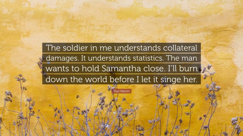 Skye Warren Quote: “The soldier in me understands collateral damages. It understands statistics. The man wants to hold Samantha close. I’ll burn down the world before I let it singe her.”