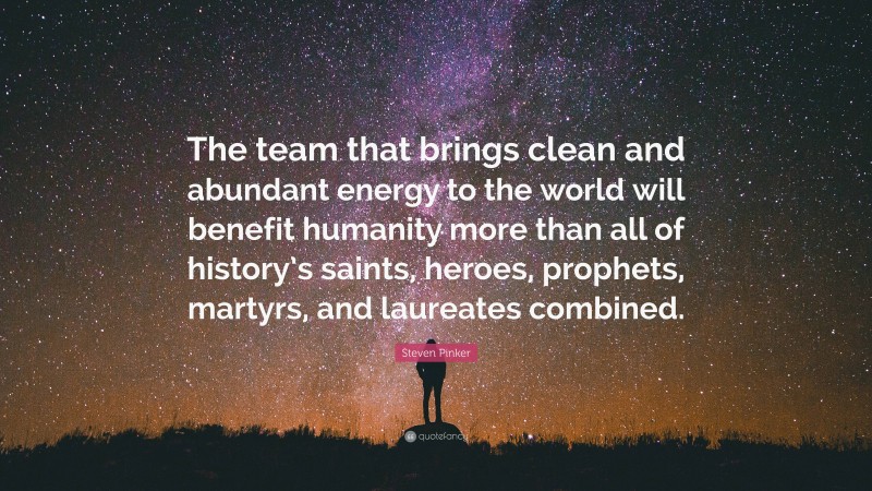 Steven Pinker Quote: “The team that brings clean and abundant energy to the world will benefit humanity more than all of history’s saints, heroes, prophets, martyrs, and laureates combined.”