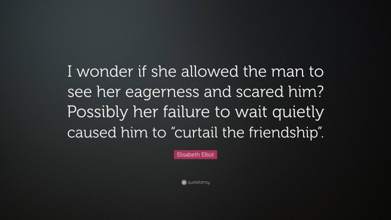 Elisabeth Elliot Quote: “I wonder if she allowed the man to see her eagerness and scared him? Possibly her failure to wait quietly caused him to “curtail the friendship”.”