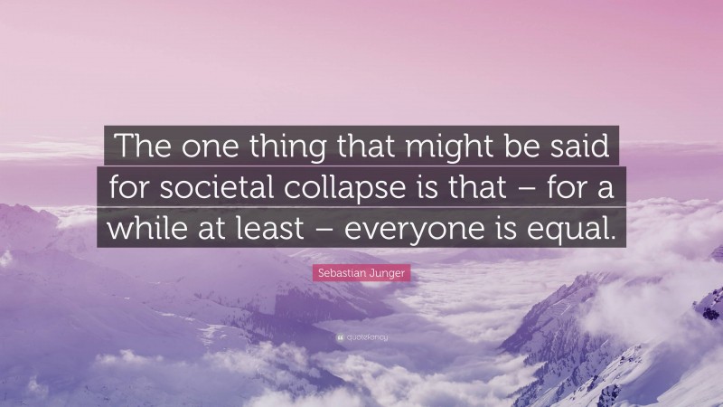 Sebastian Junger Quote: “The one thing that might be said for societal collapse is that – for a while at least – everyone is equal.”