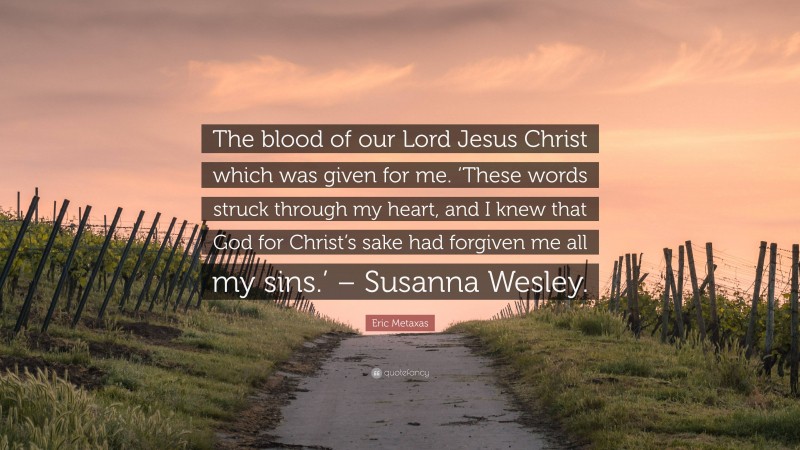 Eric Metaxas Quote: “The blood of our Lord Jesus Christ which was given for me. ‘These words struck through my heart, and I knew that God for Christ’s sake had forgiven me all my sins.’ – Susanna Wesley.”