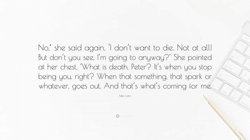 Nikki Loftin Quote: “No,′ she said again, ‘I don’t want to die. Not at all! But don’t you see, I’m going to anyway?’ She pointed at her chest. ‘What is death, Peter? It’s when you stop being you, right? When that something, that spark or whatever, goes out. And that’s what’s coming for me.”