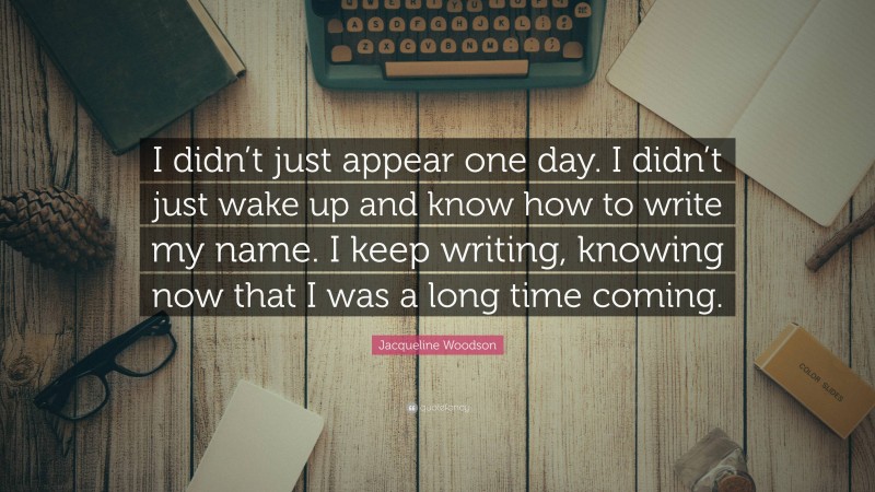 Jacqueline Woodson Quote: “I didn’t just appear one day. I didn’t just wake up and know how to write my name. I keep writing, knowing now that I was a long time coming.”
