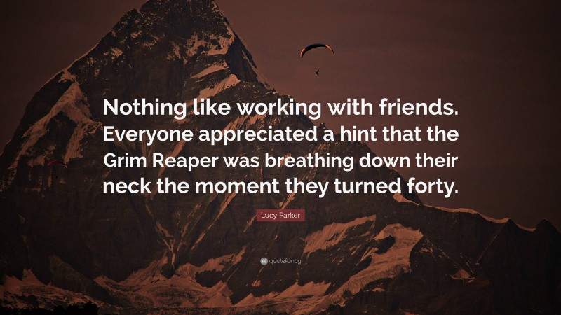 Lucy Parker Quote: “Nothing like working with friends. Everyone appreciated a hint that the Grim Reaper was breathing down their neck the moment they turned forty.”