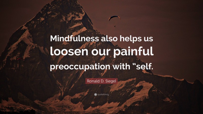 Ronald D. Siegel Quote: “Mindfulness also helps us loosen our painful preoccupation with “self.”