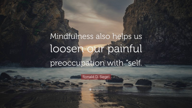 Ronald D. Siegel Quote: “Mindfulness also helps us loosen our painful preoccupation with “self.”