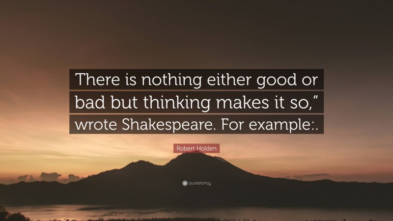 Robert Holden Quote: “There is nothing either good or bad but thinking makes it so,” wrote Shakespeare. For example:.”