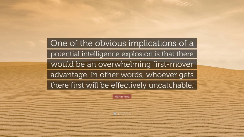 Martin Ford Quote: “One of the obvious implications of a potential intelligence explosion is that there would be an overwhelming first-mover advantage. In other words, whoever gets there first will be effectively uncatchable.”