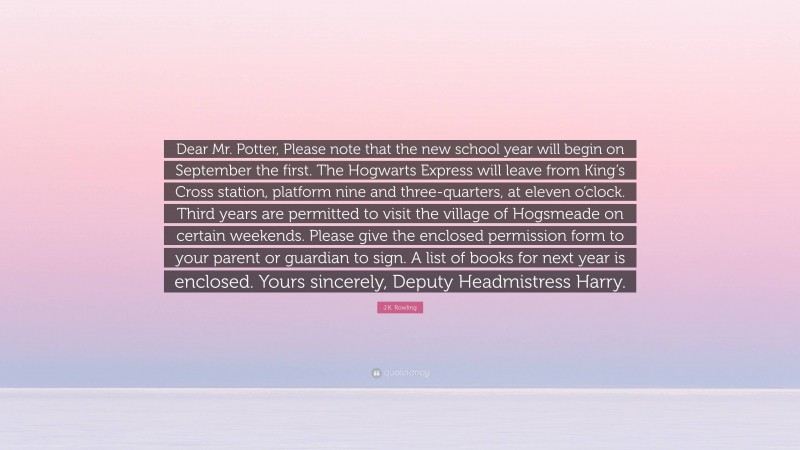 J.K. Rowling Quote: “Dear Mr. Potter, Please note that the new school year will begin on September the first. The Hogwarts Express will leave from King’s Cross station, platform nine and three-quarters, at eleven o’clock. Third years are permitted to visit the village of Hogsmeade on certain weekends. Please give the enclosed permission form to your parent or guardian to sign. A list of books for next year is enclosed. Yours sincerely, Deputy Headmistress Harry.”