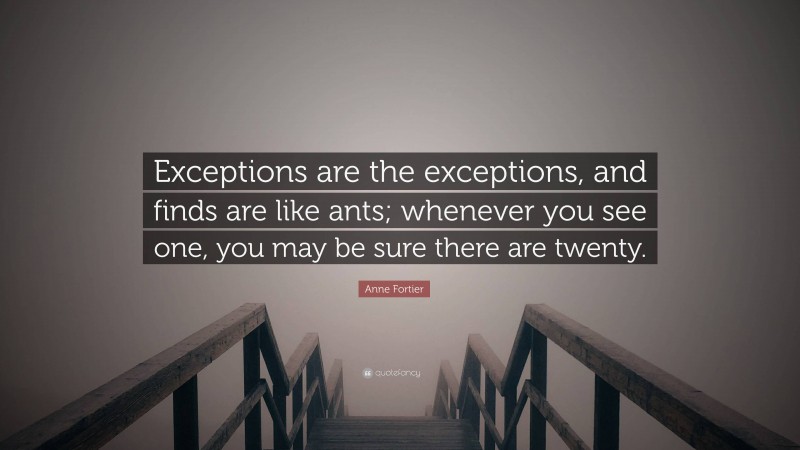 Anne Fortier Quote: “Exceptions are the exceptions, and finds are like ants; whenever you see one, you may be sure there are twenty.”