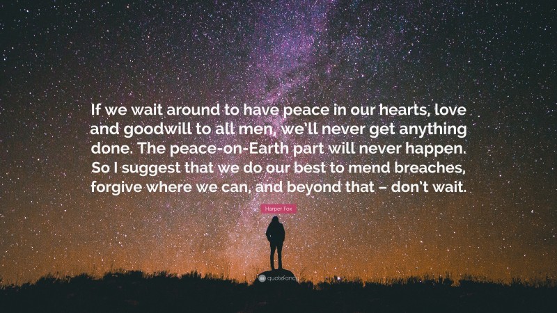 Harper Fox Quote: “If we wait around to have peace in our hearts, love and goodwill to all men, we’ll never get anything done. The peace-on-Earth part will never happen. So I suggest that we do our best to mend breaches, forgive where we can, and beyond that – don’t wait.”