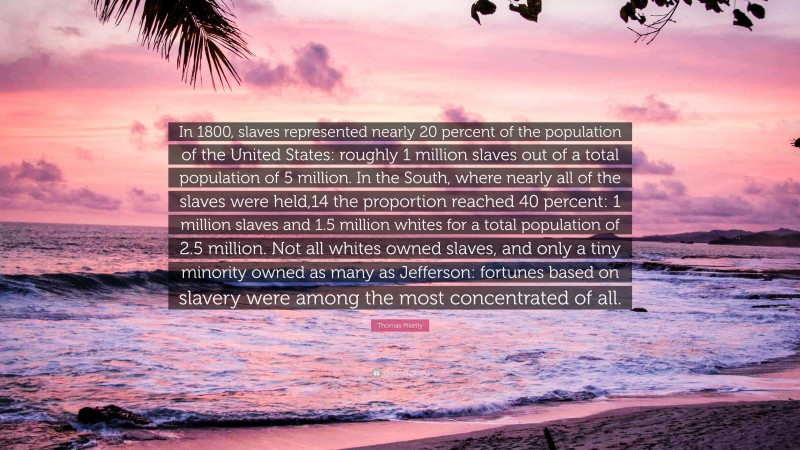 Thomas Piketty Quote: “In 1800, slaves represented nearly 20 percent of the population of the United States: roughly 1 million slaves out of a total population of 5 million. In the South, where nearly all of the slaves were held,14 the proportion reached 40 percent: 1 million slaves and 1.5 million whites for a total population of 2.5 million. Not all whites owned slaves, and only a tiny minority owned as many as Jefferson: fortunes based on slavery were among the most concentrated of all.”