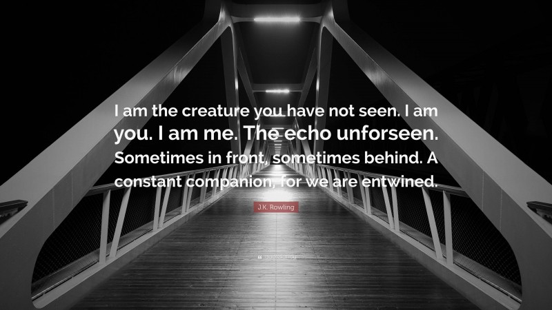 J.K. Rowling Quote: “I am the creature you have not seen. I am you. I am me. The echo unforseen. Sometimes in front, sometimes behind. A constant companion, for we are entwined.”