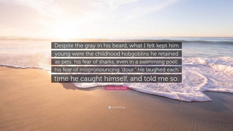 Andrew Sean Greer Quote: “Despite the gray in his beard, what I felt kept him young were the childhood hobgoblins he retained as pets: his fear of sharks, even in a swimming pool; his fear of mispronouncing “dour.” He laughed each time he caught himself, and told me so.”