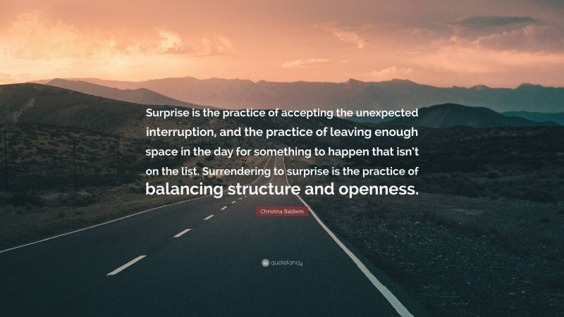 Christina Baldwin Quote: “Surprise is the practice of accepting the unexpected interruption, and the practice of leaving enough space in the day for something to happen that isn’t on the list. Surrendering to surprise is the practice of balancing structure and openness.”