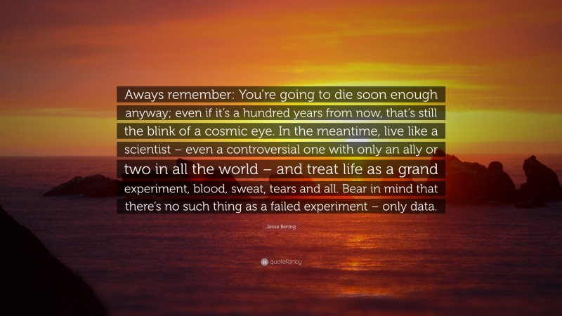 Jesse Bering Quote: “Aways remember: You’re going to die soon enough anyway; even if it’s a hundred years from now, that’s still the blink of a cosmic eye. In the meantime, live like a scientist – even a controversial one with only an ally or two in all the world – and treat life as a grand experiment, blood, sweat, tears and all. Bear in mind that there’s no such thing as a failed experiment – only data.”