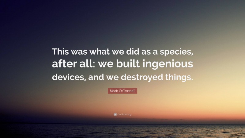 Mark O'Connell Quote: “This was what we did as a species, after all: we built ingenious devices, and we destroyed things.”