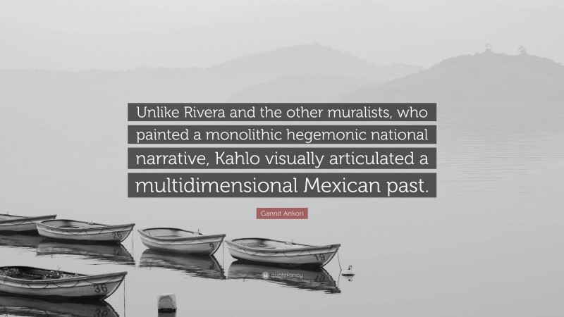 Gannit Ankori Quote: “Unlike Rivera and the other muralists, who painted a monolithic hegemonic national narrative, Kahlo visually articulated a multidimensional Mexican past.”