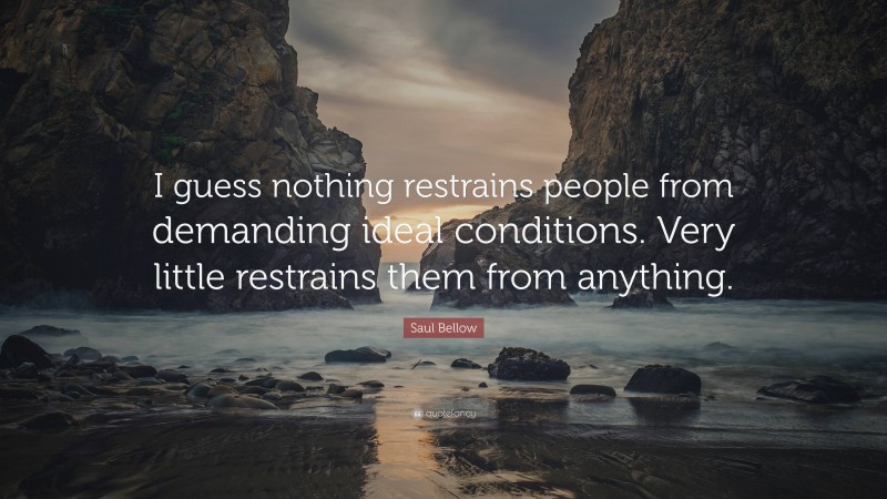 Saul Bellow Quote: “I guess nothing restrains people from demanding ideal conditions. Very little restrains them from anything.”
