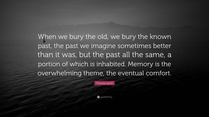 Thomas Lynch Quote: “When we bury the old, we bury the known past, the past we imagine sometimes better than it was, but the past all the same, a portion of which is inhabited. Memory is the overwhelming theme, the eventual comfort.”