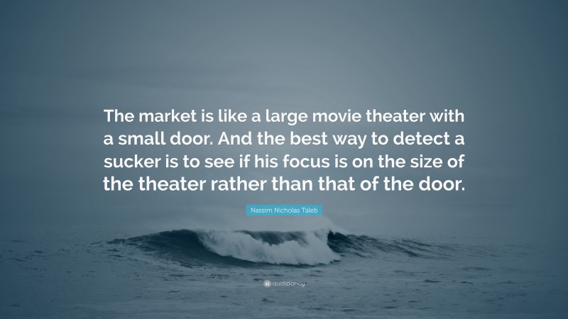 Nassim Nicholas Taleb Quote: “The market is like a large movie theater with a small door. And the best way to detect a sucker is to see if his focus is on the size of the theater rather than that of the door.”
