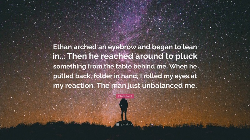 Chloe Neill Quote: “Ethan arched an eyebrow and began to lean in... Then he reached around to pluck something from the table behind me. When he pulled back, folder in hand, I rolled my eyes at my reaction. The man just unbalanced me.”