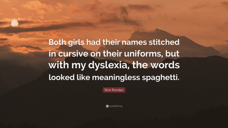 Rick Riordan Quote: “Both girls had their names stitched in cursive on their uniforms, but with my dyslexia, the words looked like meaningless spaghetti.”