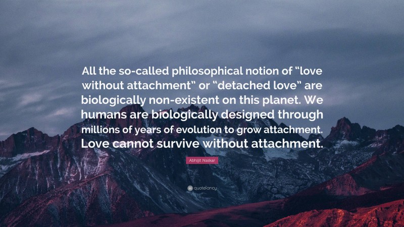 Abhijit Naskar Quote: “All the so-called philosophical notion of “love without attachment” or “detached love” are biologically non-existent on this planet. We humans are biologically designed through millions of years of evolution to grow attachment. Love cannot survive without attachment.”