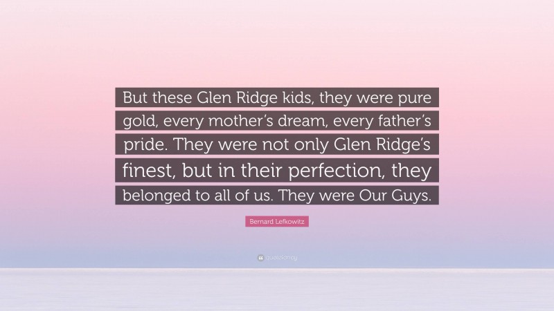 Bernard Lefkowitz Quote: “But these Glen Ridge kids, they were pure gold, every mother’s dream, every father’s pride. They were not only Glen Ridge’s finest, but in their perfection, they belonged to all of us. They were Our Guys.”