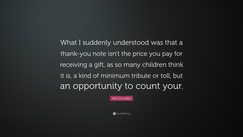 Will Schwalbe Quote: “What I suddenly understood was that a thank-you note isn’t the price you pay for receiving a gift, as so many children think it is, a kind of minimum tribute or toll, but an opportunity to count your.”