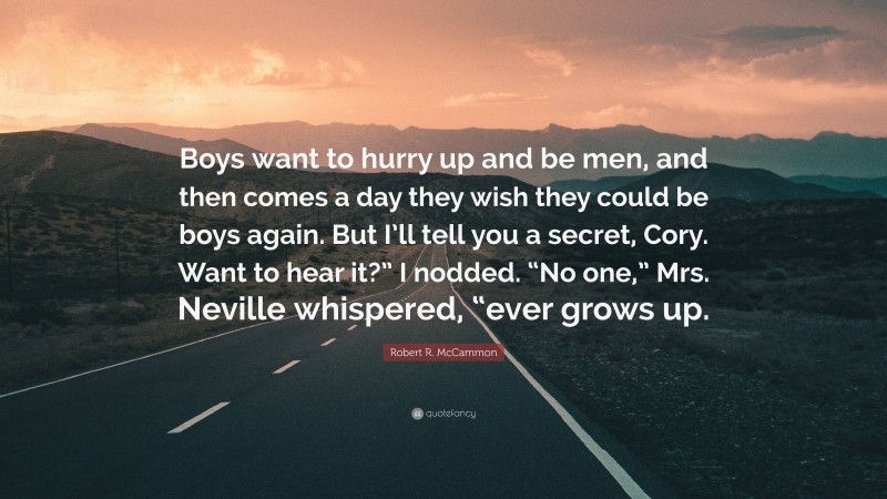 Robert R. McCammon Quote: “Boys want to hurry up and be men, and then comes a day they wish they could be boys again. But I’ll tell you a secret, Cory. Want to hear it?” I nodded. “No one,” Mrs. Neville whispered, “ever grows up.”