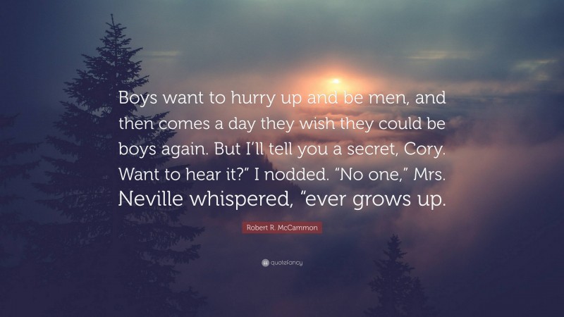 Robert R. McCammon Quote: “Boys want to hurry up and be men, and then comes a day they wish they could be boys again. But I’ll tell you a secret, Cory. Want to hear it?” I nodded. “No one,” Mrs. Neville whispered, “ever grows up.”